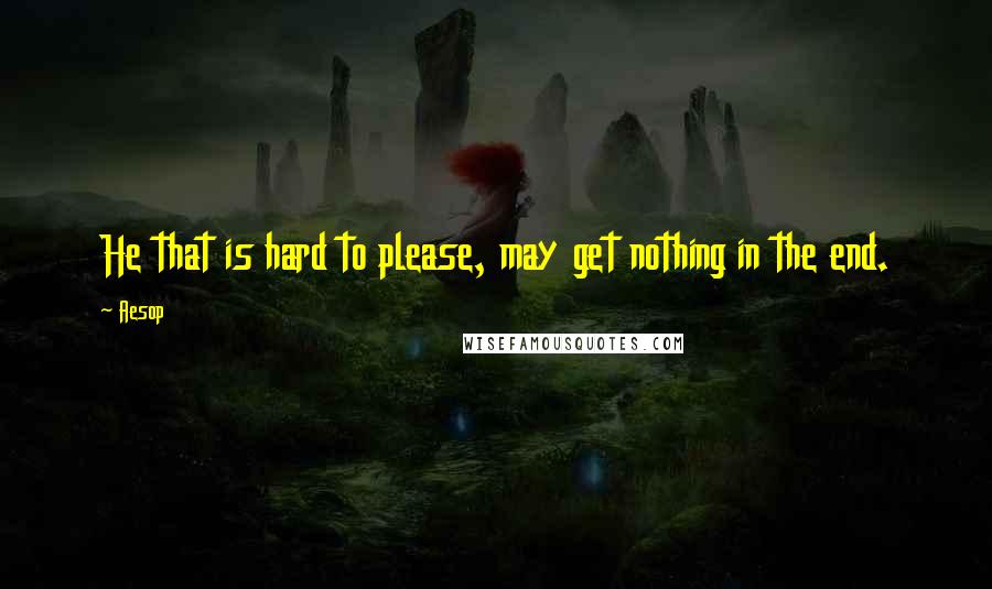 Aesop Quotes: He that is hard to please, may get nothing in the end.