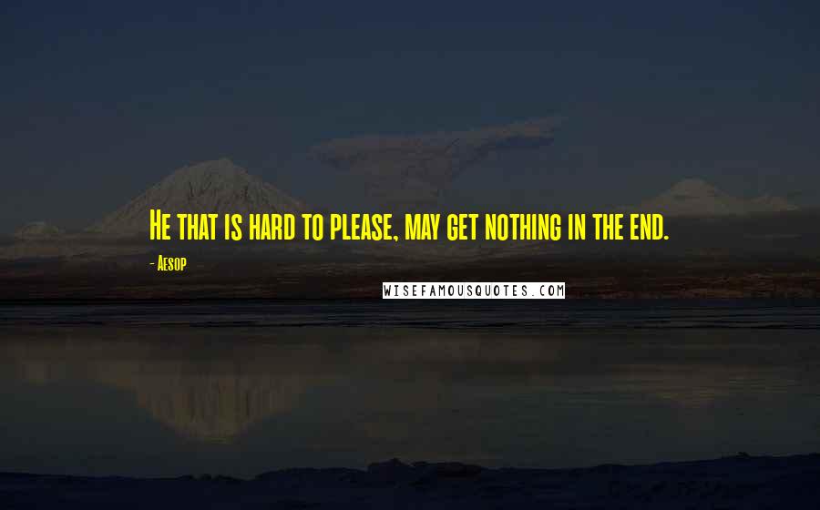 Aesop Quotes: He that is hard to please, may get nothing in the end.