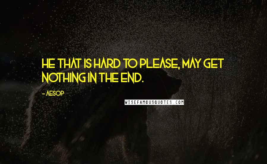 Aesop Quotes: He that is hard to please, may get nothing in the end.