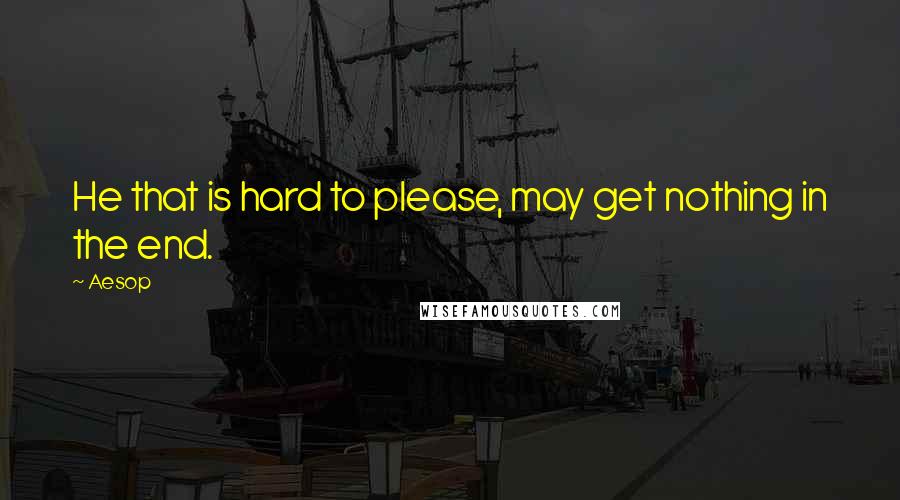 Aesop Quotes: He that is hard to please, may get nothing in the end.