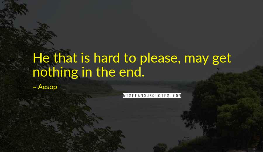 Aesop Quotes: He that is hard to please, may get nothing in the end.