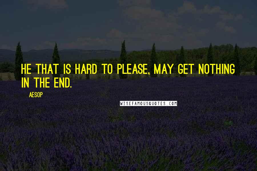Aesop Quotes: He that is hard to please, may get nothing in the end.