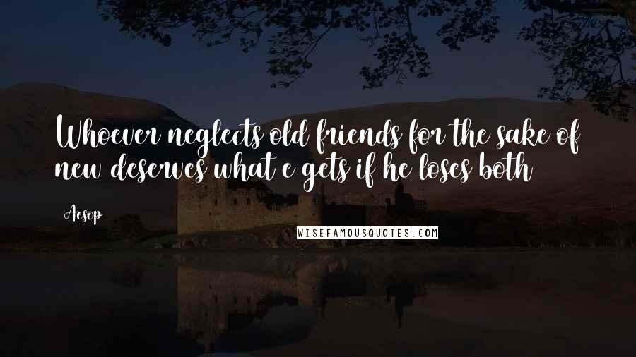 Aesop Quotes: Whoever neglects old friends for the sake of new deserves what e gets if he loses both