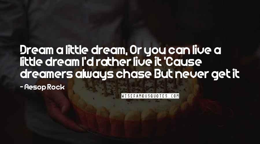 Aesop Rock Quotes: Dream a little dream, Or you can live a little dream I'd rather live it 'Cause dreamers always chase But never get it