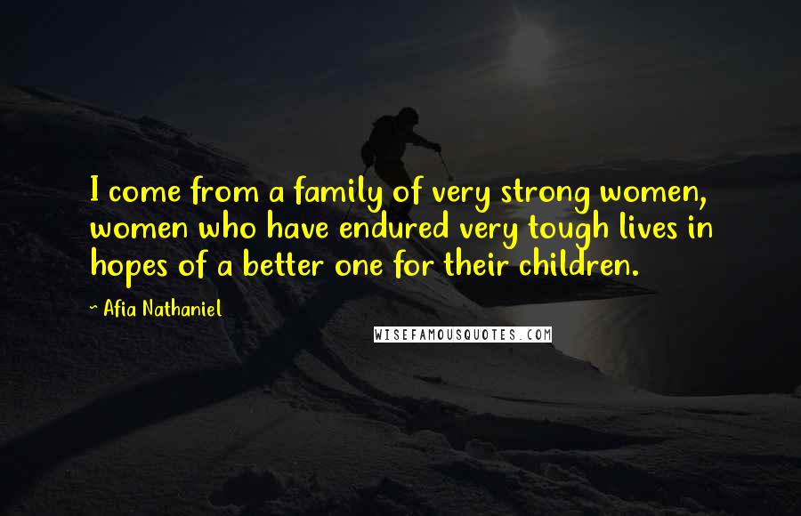 Afia Nathaniel Quotes: I come from a family of very strong women, women who have endured very tough lives in hopes of a better one for their children.