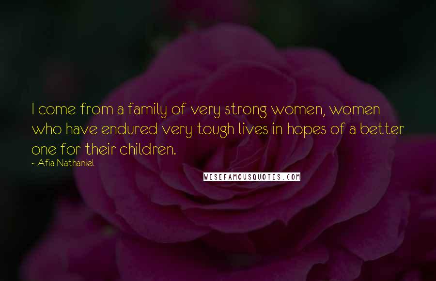 Afia Nathaniel Quotes: I come from a family of very strong women, women who have endured very tough lives in hopes of a better one for their children.