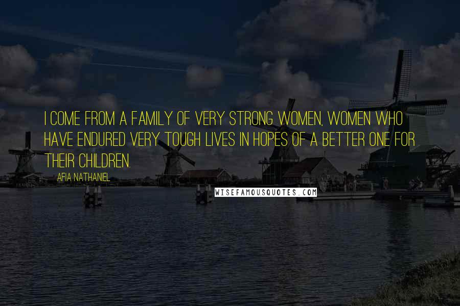 Afia Nathaniel Quotes: I come from a family of very strong women, women who have endured very tough lives in hopes of a better one for their children.