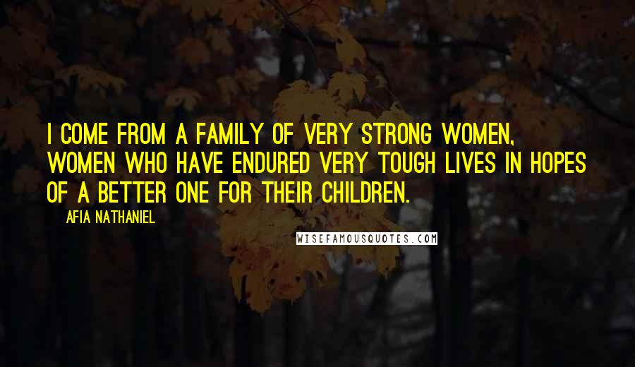 Afia Nathaniel Quotes: I come from a family of very strong women, women who have endured very tough lives in hopes of a better one for their children.