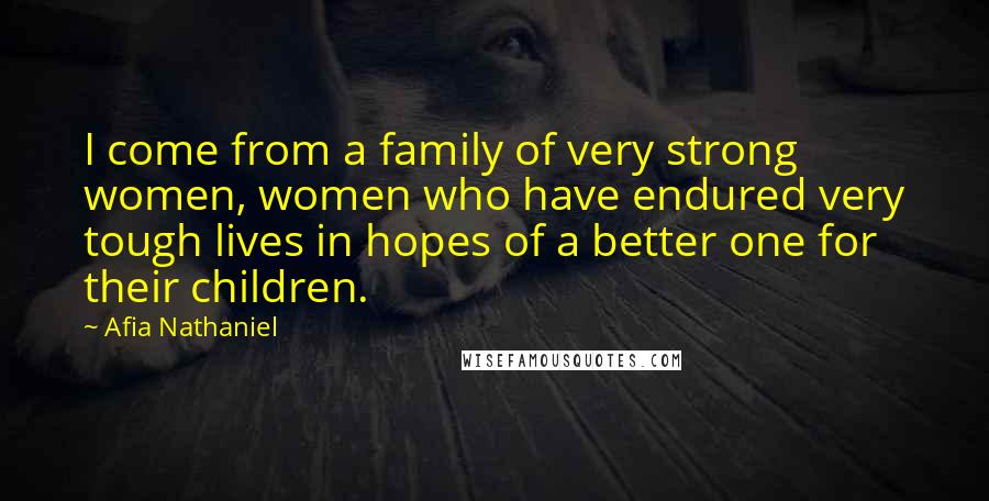 Afia Nathaniel Quotes: I come from a family of very strong women, women who have endured very tough lives in hopes of a better one for their children.