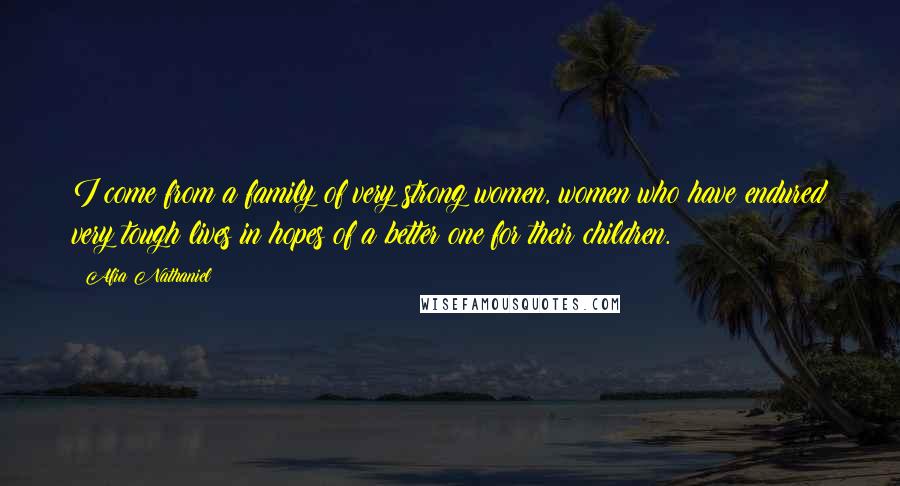 Afia Nathaniel Quotes: I come from a family of very strong women, women who have endured very tough lives in hopes of a better one for their children.
