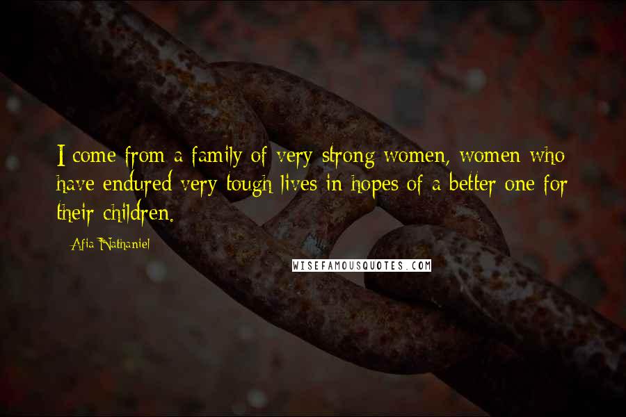 Afia Nathaniel Quotes: I come from a family of very strong women, women who have endured very tough lives in hopes of a better one for their children.