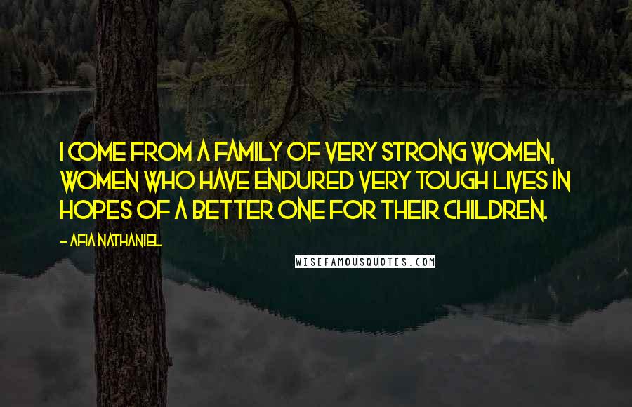 Afia Nathaniel Quotes: I come from a family of very strong women, women who have endured very tough lives in hopes of a better one for their children.