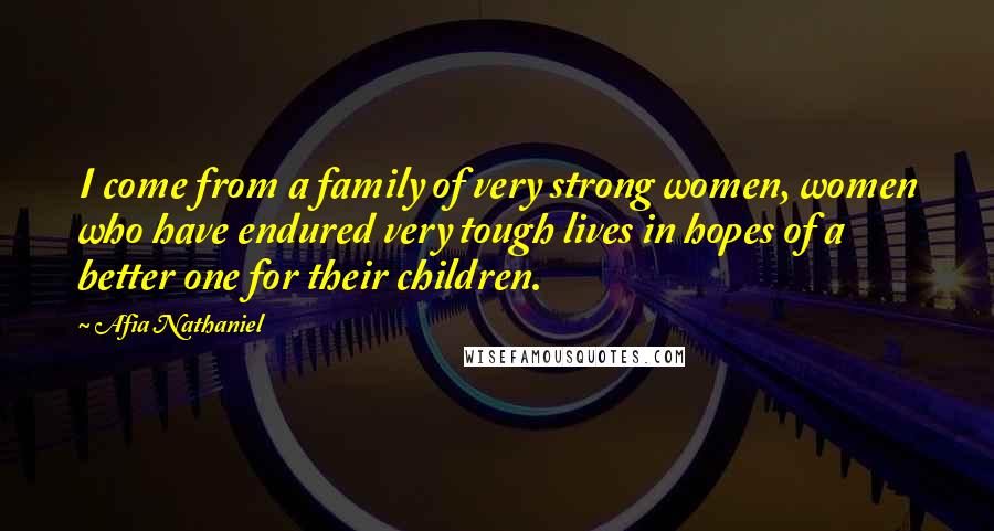 Afia Nathaniel Quotes: I come from a family of very strong women, women who have endured very tough lives in hopes of a better one for their children.