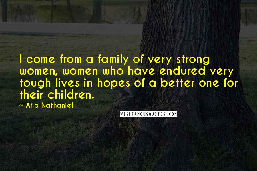 Afia Nathaniel Quotes: I come from a family of very strong women, women who have endured very tough lives in hopes of a better one for their children.