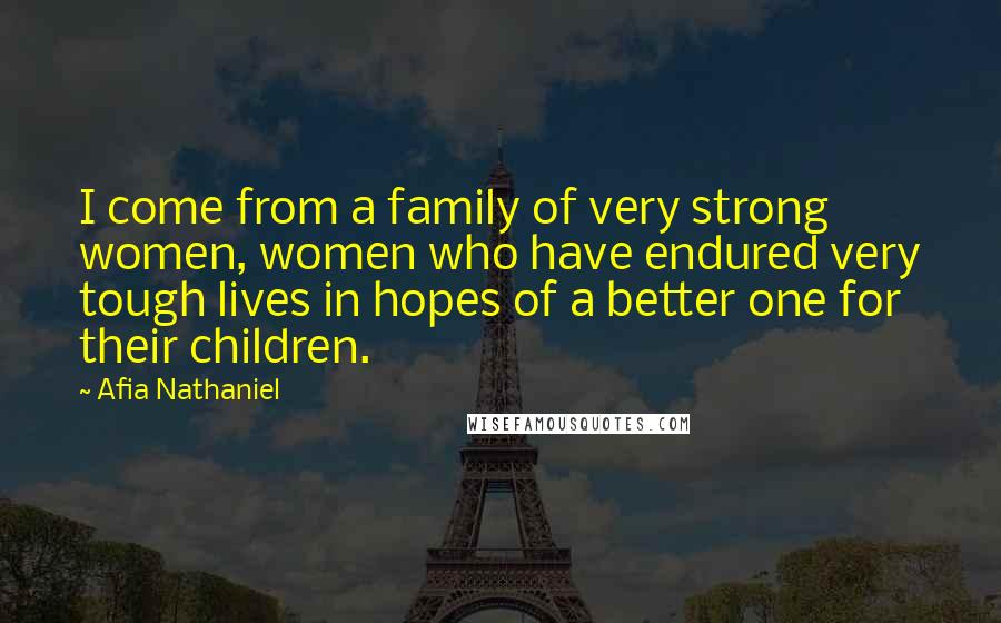 Afia Nathaniel Quotes: I come from a family of very strong women, women who have endured very tough lives in hopes of a better one for their children.