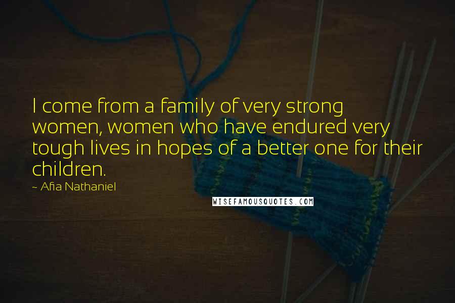 Afia Nathaniel Quotes: I come from a family of very strong women, women who have endured very tough lives in hopes of a better one for their children.