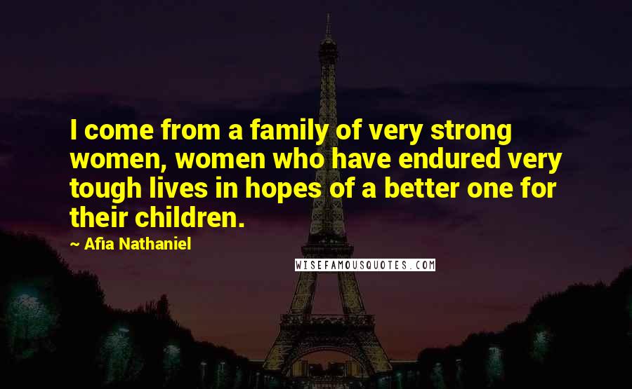 Afia Nathaniel Quotes: I come from a family of very strong women, women who have endured very tough lives in hopes of a better one for their children.
