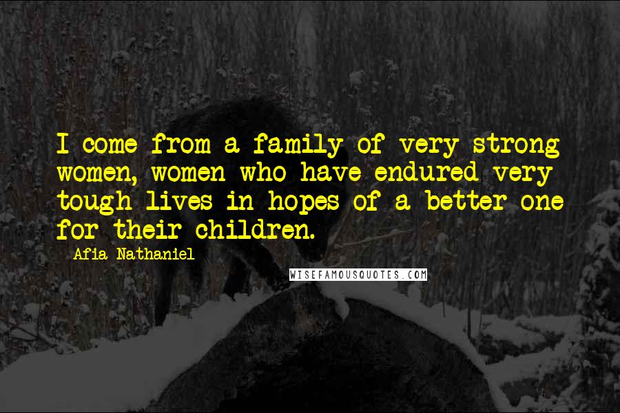 Afia Nathaniel Quotes: I come from a family of very strong women, women who have endured very tough lives in hopes of a better one for their children.