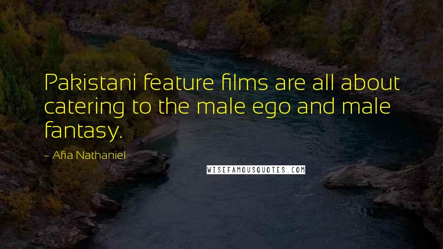Afia Nathaniel Quotes: Pakistani feature films are all about catering to the male ego and male fantasy.