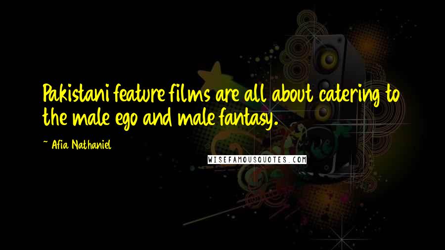 Afia Nathaniel Quotes: Pakistani feature films are all about catering to the male ego and male fantasy.