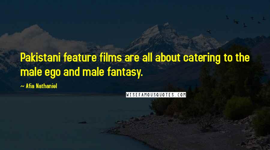Afia Nathaniel Quotes: Pakistani feature films are all about catering to the male ego and male fantasy.