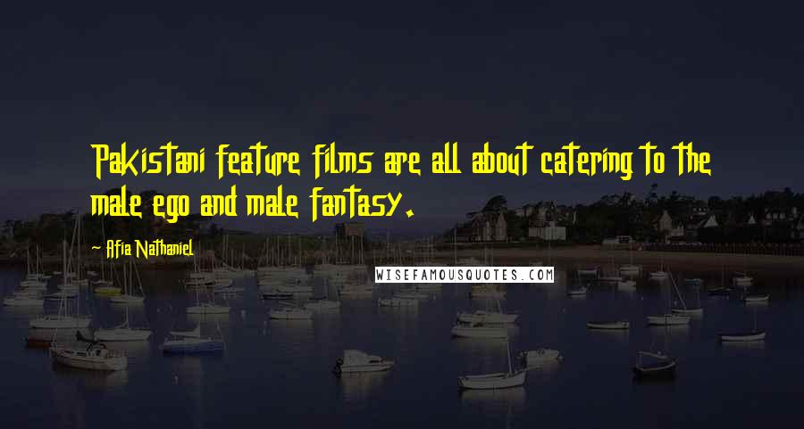 Afia Nathaniel Quotes: Pakistani feature films are all about catering to the male ego and male fantasy.