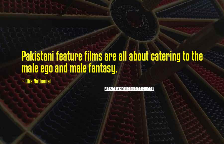 Afia Nathaniel Quotes: Pakistani feature films are all about catering to the male ego and male fantasy.