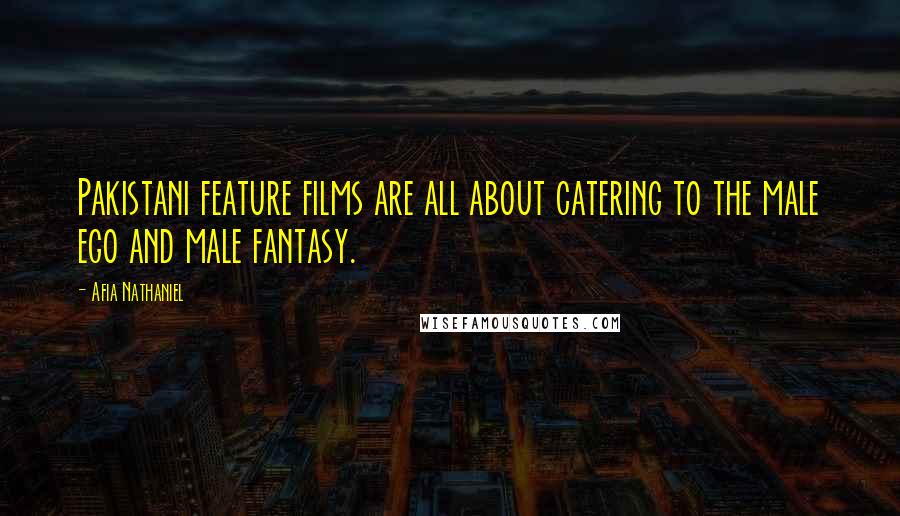 Afia Nathaniel Quotes: Pakistani feature films are all about catering to the male ego and male fantasy.
