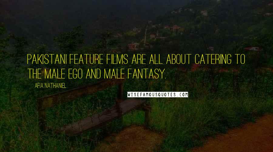 Afia Nathaniel Quotes: Pakistani feature films are all about catering to the male ego and male fantasy.