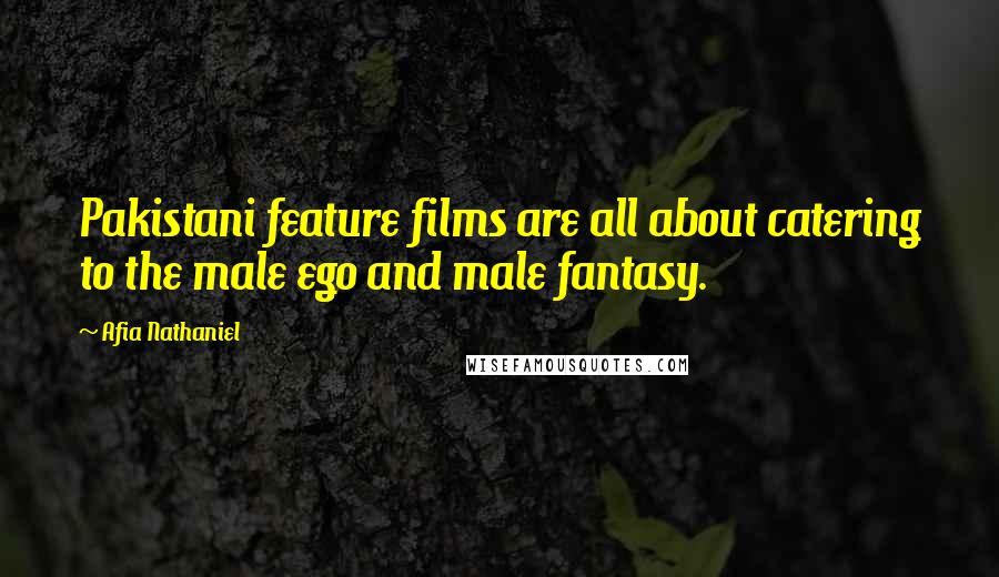 Afia Nathaniel Quotes: Pakistani feature films are all about catering to the male ego and male fantasy.