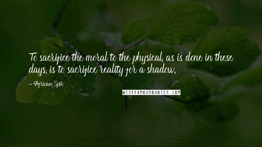 African Spir Quotes: To sacrifice the moral to the physical, as is done in these days, is to sacrifice reality for a shadow.