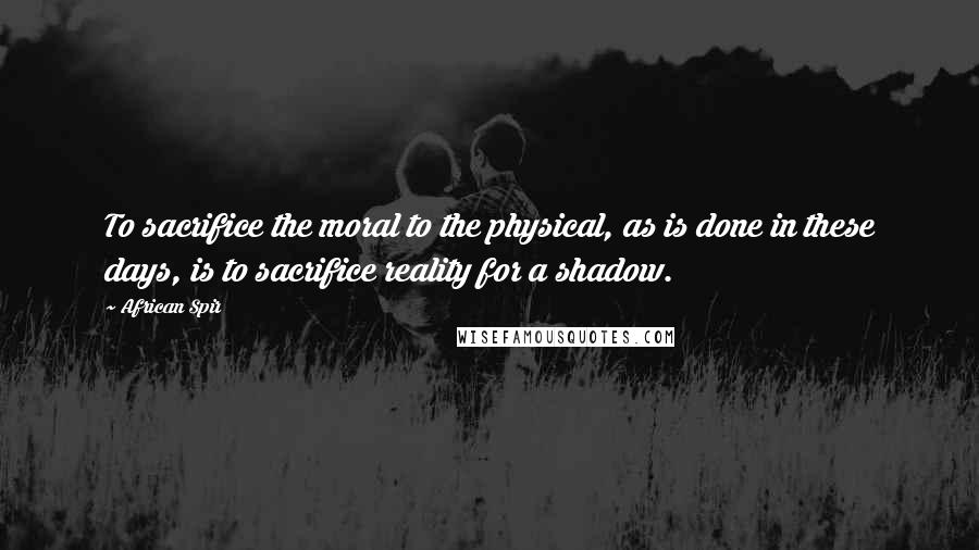 African Spir Quotes: To sacrifice the moral to the physical, as is done in these days, is to sacrifice reality for a shadow.