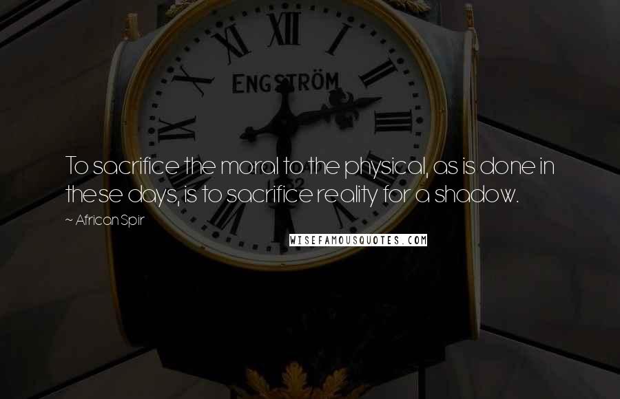 African Spir Quotes: To sacrifice the moral to the physical, as is done in these days, is to sacrifice reality for a shadow.