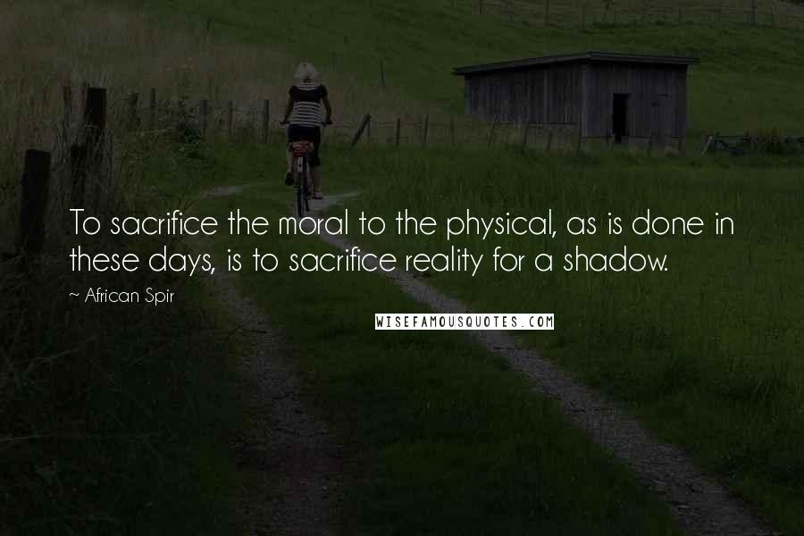 African Spir Quotes: To sacrifice the moral to the physical, as is done in these days, is to sacrifice reality for a shadow.