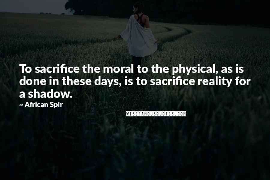 African Spir Quotes: To sacrifice the moral to the physical, as is done in these days, is to sacrifice reality for a shadow.