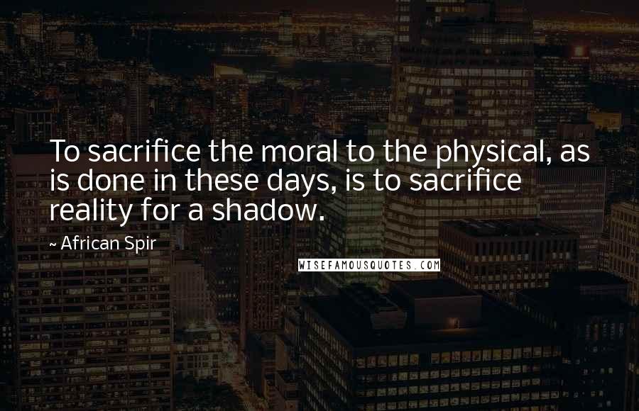 African Spir Quotes: To sacrifice the moral to the physical, as is done in these days, is to sacrifice reality for a shadow.