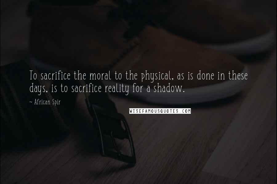 African Spir Quotes: To sacrifice the moral to the physical, as is done in these days, is to sacrifice reality for a shadow.