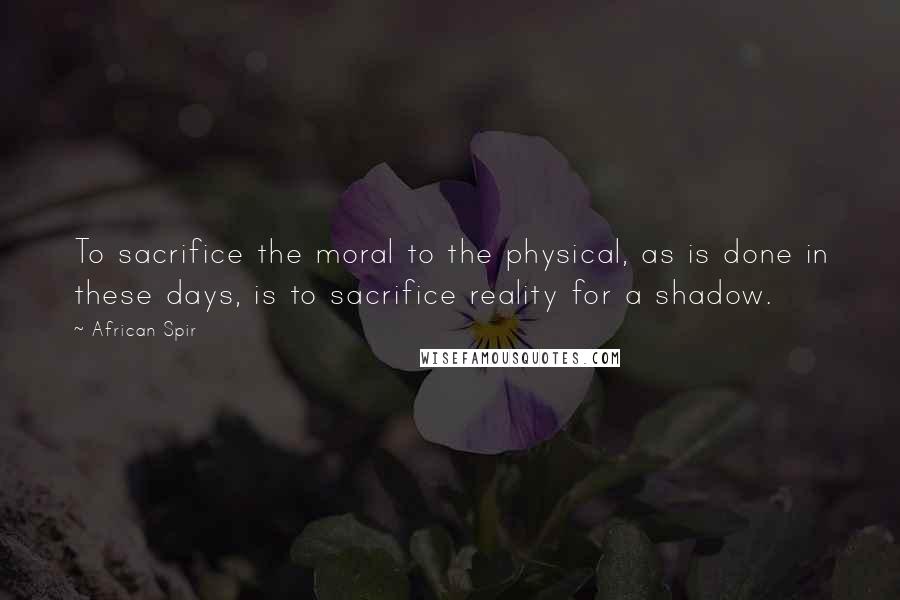 African Spir Quotes: To sacrifice the moral to the physical, as is done in these days, is to sacrifice reality for a shadow.