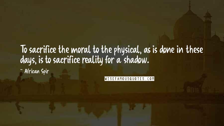 African Spir Quotes: To sacrifice the moral to the physical, as is done in these days, is to sacrifice reality for a shadow.