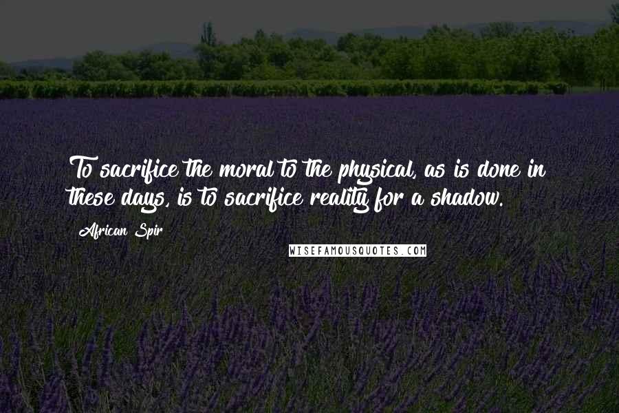 African Spir Quotes: To sacrifice the moral to the physical, as is done in these days, is to sacrifice reality for a shadow.