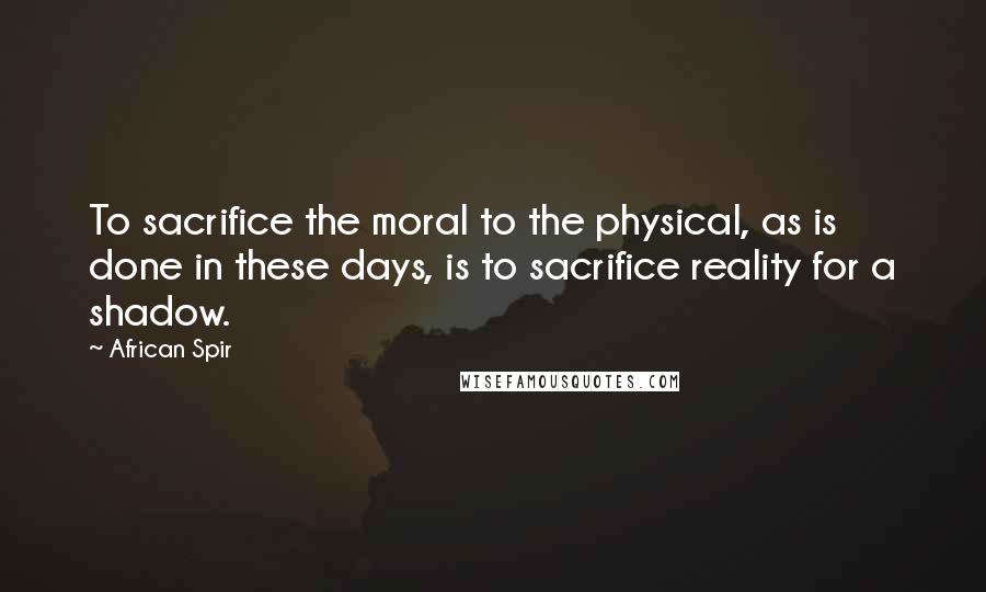 African Spir Quotes: To sacrifice the moral to the physical, as is done in these days, is to sacrifice reality for a shadow.