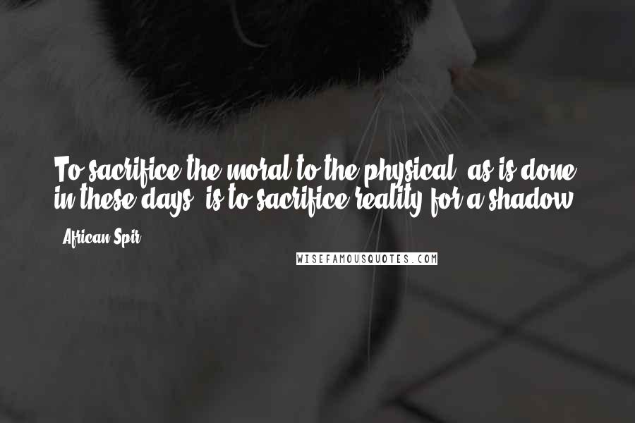 African Spir Quotes: To sacrifice the moral to the physical, as is done in these days, is to sacrifice reality for a shadow.