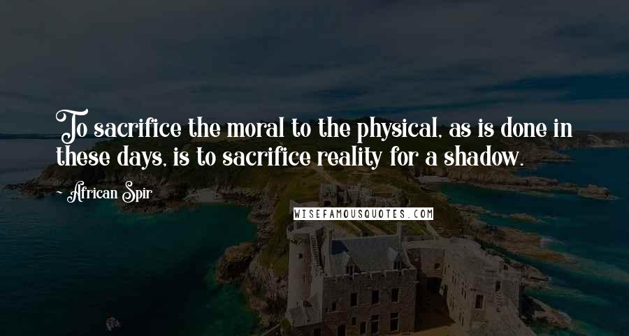 African Spir Quotes: To sacrifice the moral to the physical, as is done in these days, is to sacrifice reality for a shadow.