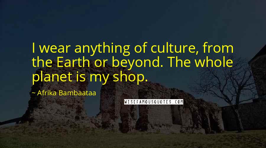 Afrika Bambaataa Quotes: I wear anything of culture, from the Earth or beyond. The whole planet is my shop.