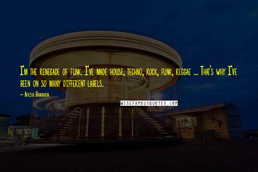 Afrika Bambaataa Quotes: I'm the renegade of funk. I've made house, techno, rock, funk, reggae ... That's why I've been on so many different labels.