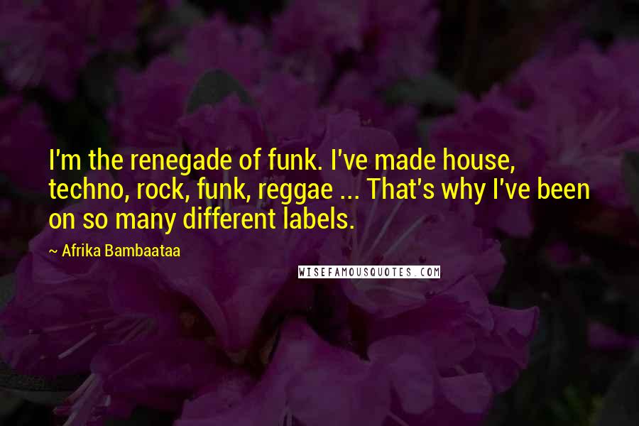 Afrika Bambaataa Quotes: I'm the renegade of funk. I've made house, techno, rock, funk, reggae ... That's why I've been on so many different labels.