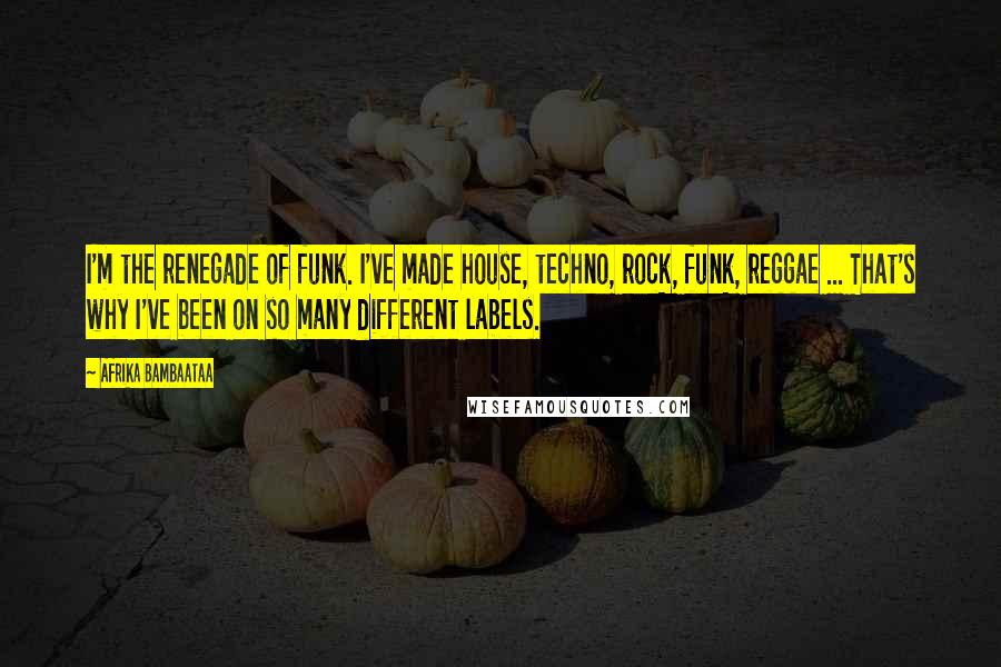 Afrika Bambaataa Quotes: I'm the renegade of funk. I've made house, techno, rock, funk, reggae ... That's why I've been on so many different labels.