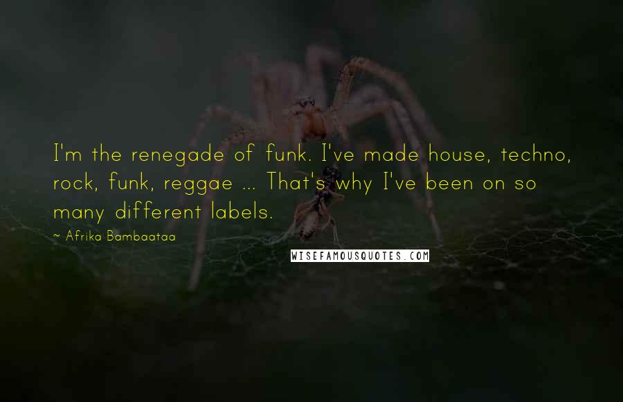 Afrika Bambaataa Quotes: I'm the renegade of funk. I've made house, techno, rock, funk, reggae ... That's why I've been on so many different labels.