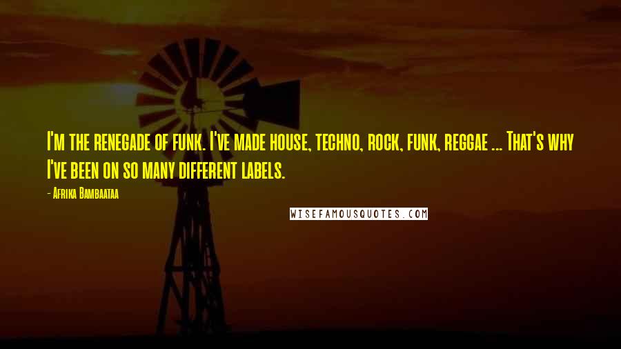 Afrika Bambaataa Quotes: I'm the renegade of funk. I've made house, techno, rock, funk, reggae ... That's why I've been on so many different labels.