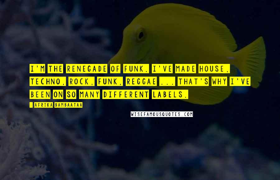 Afrika Bambaataa Quotes: I'm the renegade of funk. I've made house, techno, rock, funk, reggae ... That's why I've been on so many different labels.